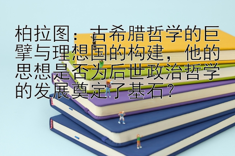 柏拉图：古希腊哲学的巨擘与理想国的构建，他的思想是否为后世政治哲学的发展奠定了基石？