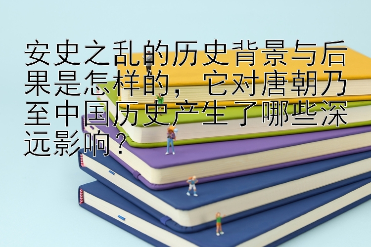 安史之乱的历史背景与后果是怎样的，它对唐朝乃至中国历史产生了哪些深远影响？