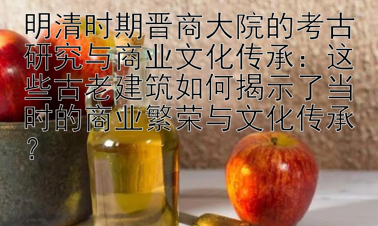 明清时期晋商大院的考古研究与商业文化传承：这些古老建筑如何揭示了当时的商业繁荣与文化传承？