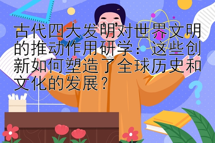 古代四大发明对世界文明的推动作用研学：这些创新如何塑造了全球历史和文化的发展？