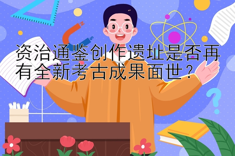 资治通鉴创作遗址是否再有全新考古成果面世？