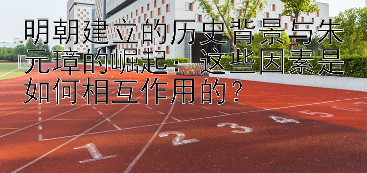 明朝建立的历史背景与朱元璋的崛起：这些因素是如何相互作用的？