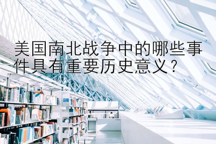 美国南北战争中的哪些事件具有重要历史意义？