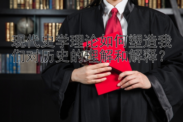 现代史学理论如何塑造我们对历史的理解和解释？