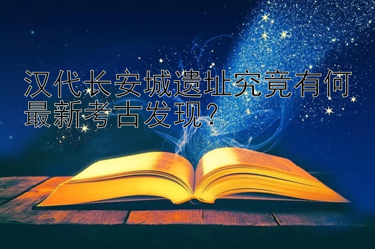 汉代长安城遗址究竟有何最新考古发现？