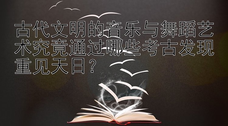 古代文明的音乐与舞蹈艺术究竟通过哪些考古发现重见天日？