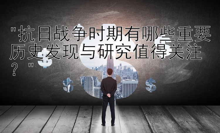 抗日战争时期有哪些重要历史发现与研究值得关注？