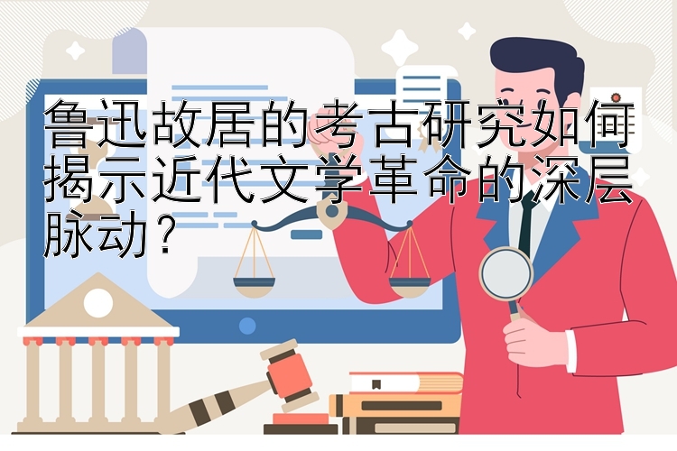 鲁迅故居的考古研究如何揭示近代文学革命的深层脉动？