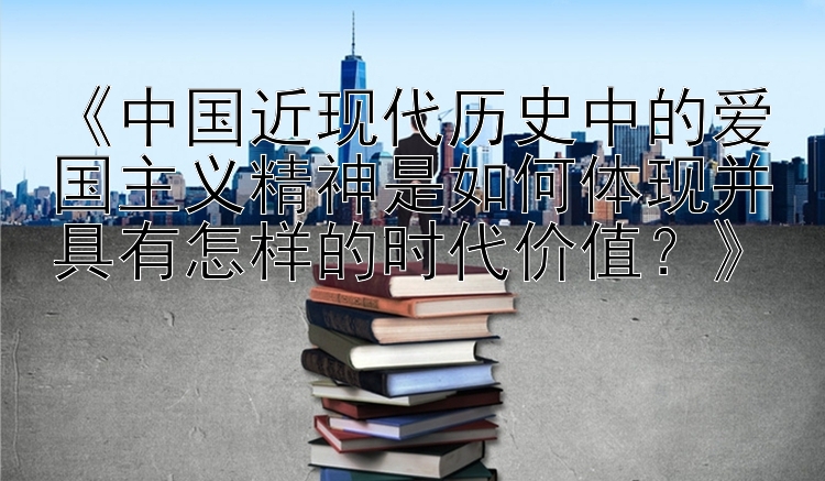 《中国近现代历史中的爱国主义精神是如何体现并具有怎样的时代价值？》