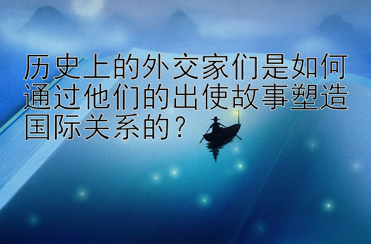 历史上的外交家们是如何通过他们的出使故事塑造国际关系的？