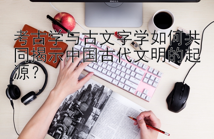 考古学与古文字学如何共同揭示中国古代文明的起源？