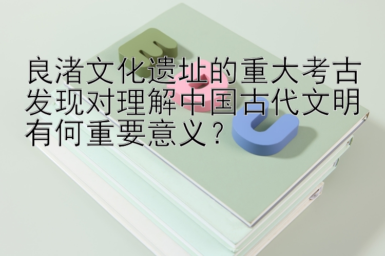 良渚文化遗址的重大考古发现对理解中国古代文明有何重要意义？