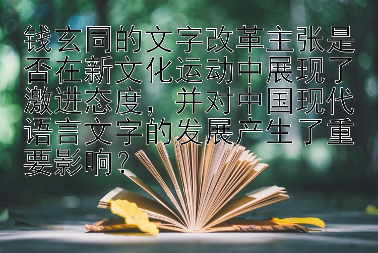 钱玄同的文字改革主张是否在新文化运动中展现了激进态度，并对中国现代语言文字的发展产生了重要影响？