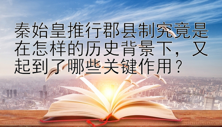 秦始皇推行郡县制究竟是在怎样的历史背景下，又起到了哪些关键作用？