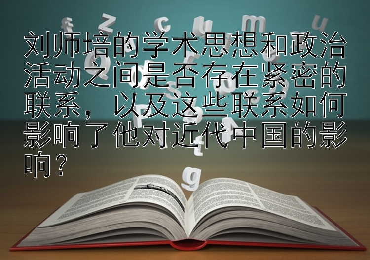 刘师培的学术思想和政治活动之间是否存在紧密的联系，以及这些联系如何影响了他对近代中国的影响？