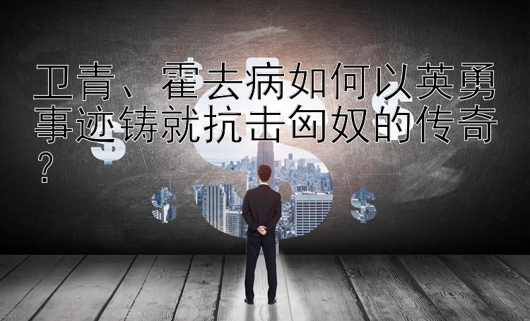 卫青、霍去病如何以英勇事迹铸就抗击匈奴的传奇？