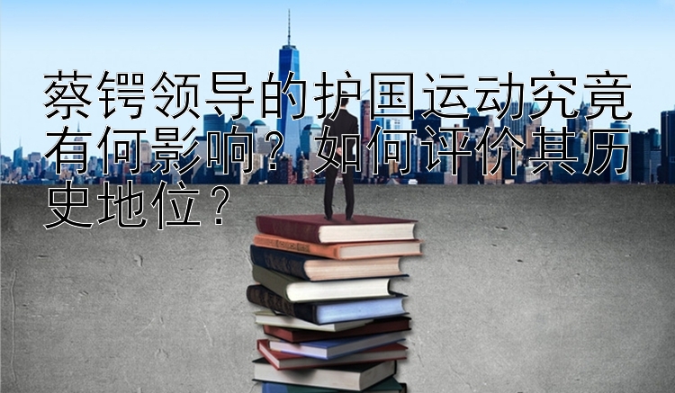 蔡锷领导的护国运动究竟有何影响？如何评价其历史地位？