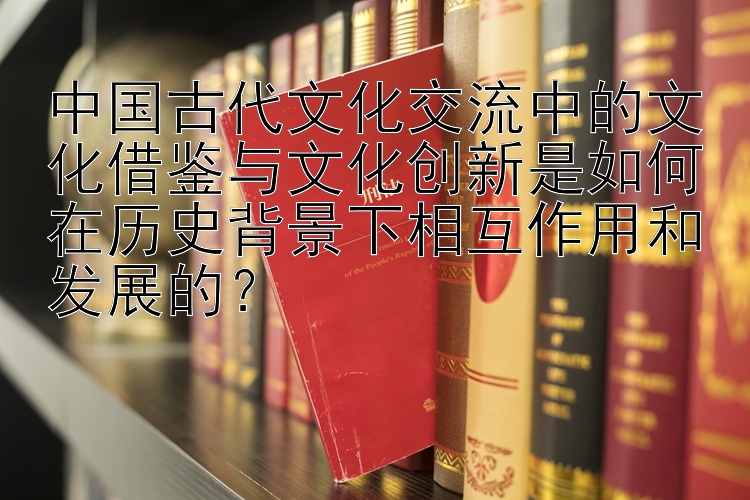 中国古代文化交流中的文化借鉴与文化创新是如何在历史背景下相互作用和发展的？