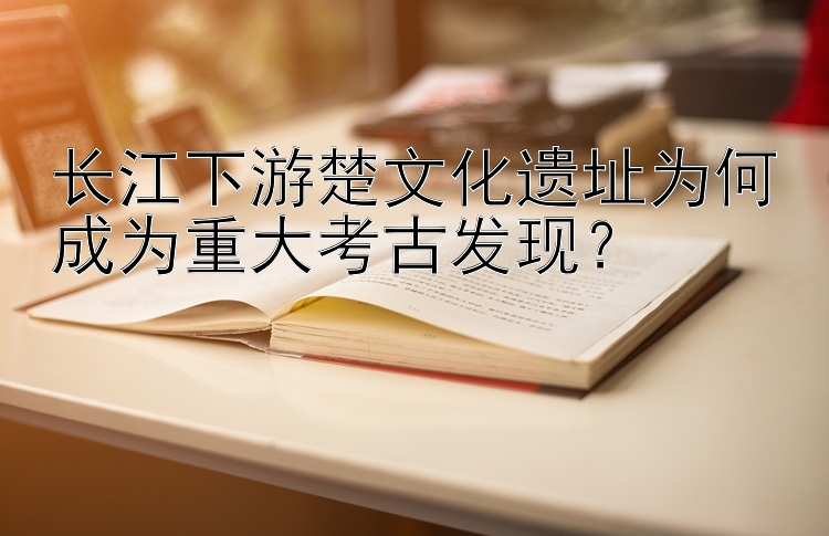 长江下游楚文化遗址为何成为重大考古发现？