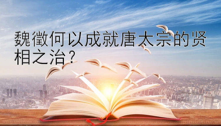 魏徵何以成就唐太宗的贤相之治？