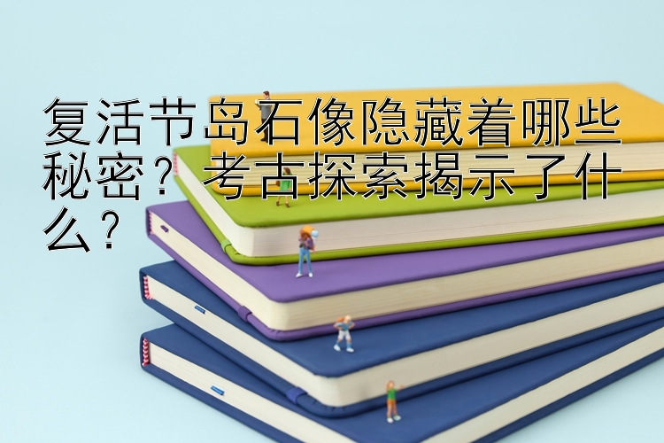 复活节岛石像隐藏着哪些秘密？考古探索揭示了什么？