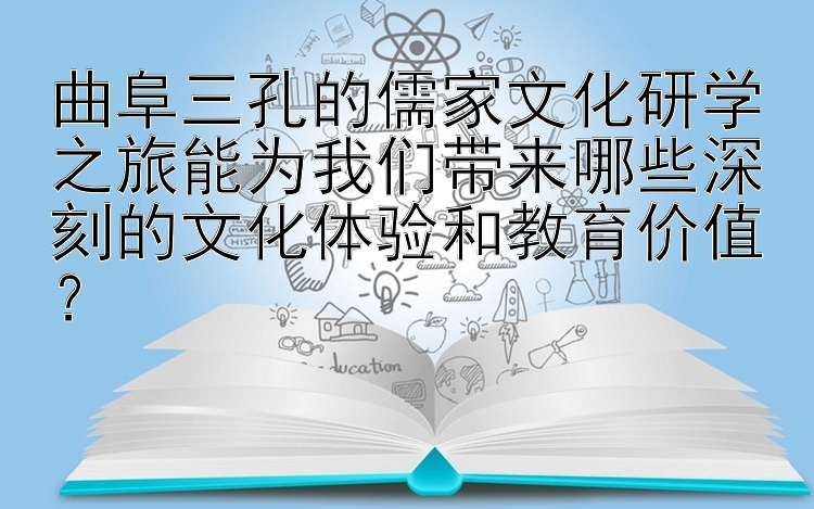 曲阜三孔的儒家文化研学之旅能为我们带来哪些深刻的文化体验和教育价值？