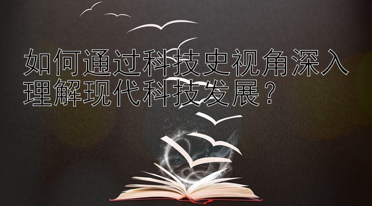 如何通过科技史视角深入理解现代科技发展？