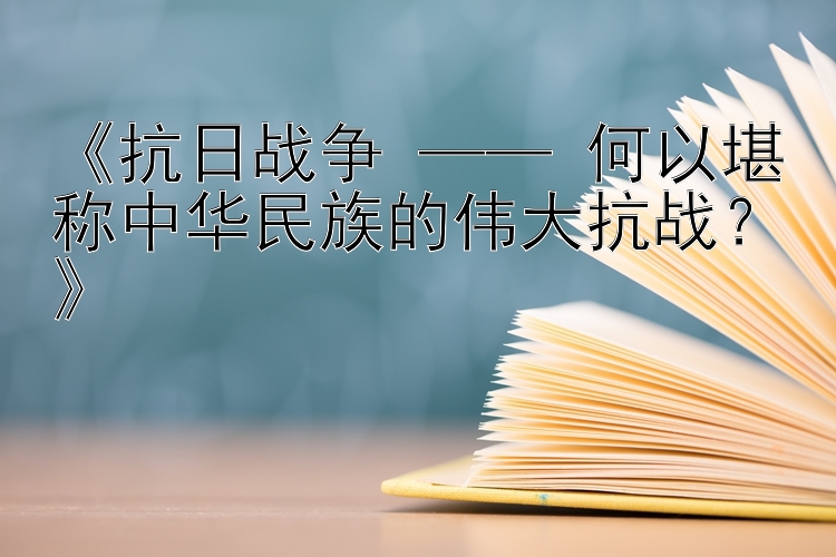 抗日战争 —— 何以堪称中华民族的伟大抗战？