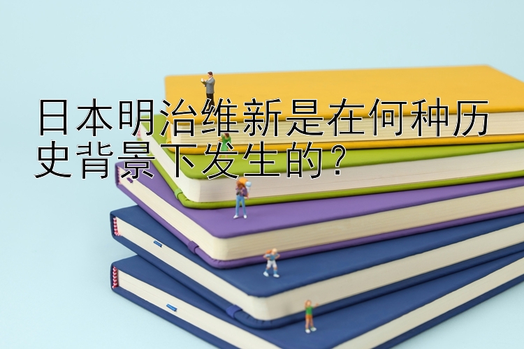 日本明治维新是在何种历史背景下发生的？