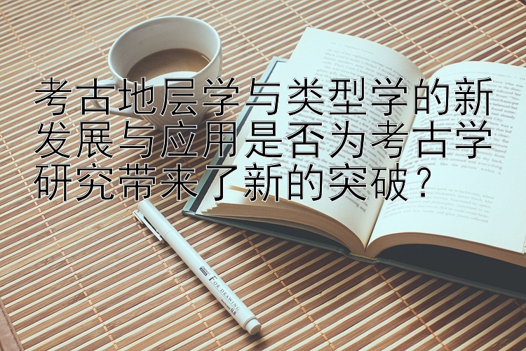 考古地层学与类型学的新发展与应用是否为考古学研究带来了新的突破？