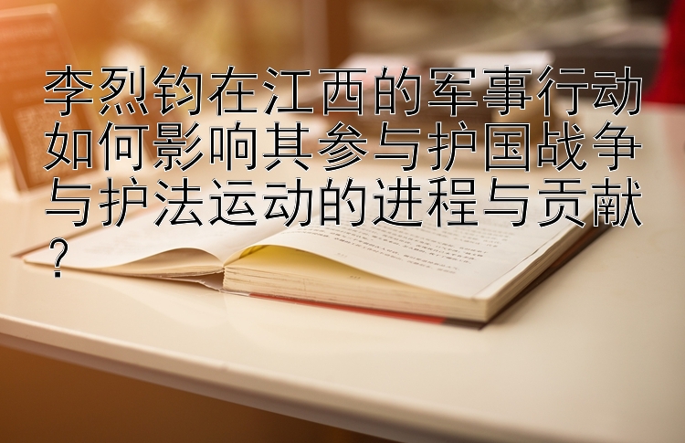 李烈钧在江西的军事行动如何影响其参与护国战争与护法运动的进程与贡献？