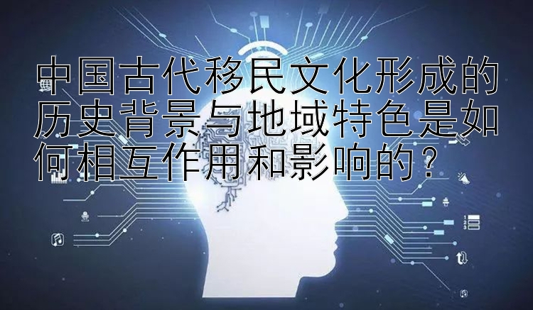 中国古代移民文化形成的历史背景与地域特色是如何相互作用和影响的？