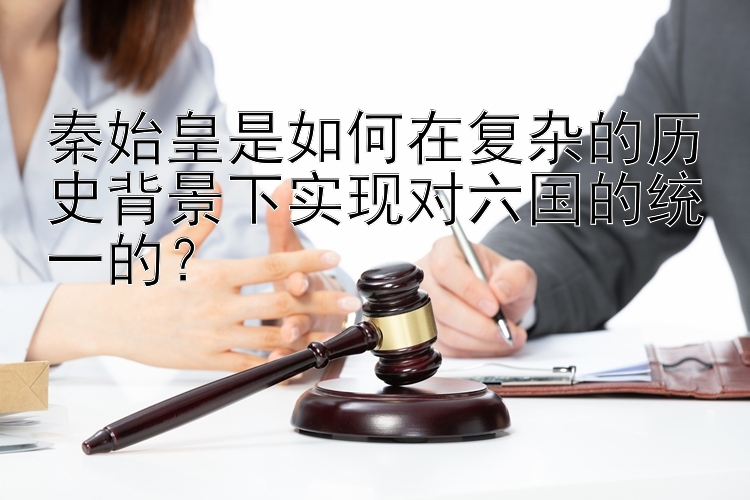 秦始皇是如何在复杂的历史背景下实现对六国的统一的？