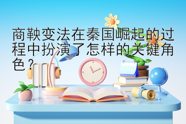 商鞅变法在秦国崛起的过程中扮演了怎样的关键角色？