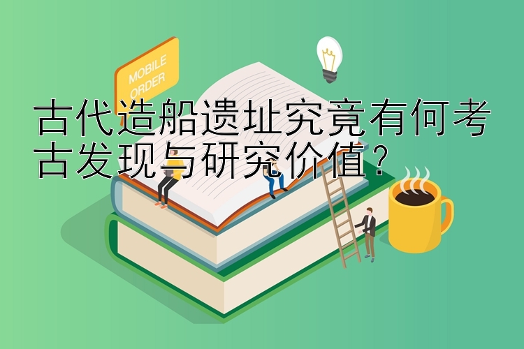 古代造船遗址究竟有何考古发现与研究价值？