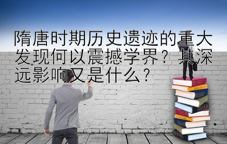 隋唐时期历史遗迹的重大发现何以震撼学界？其深远影响又是什么？