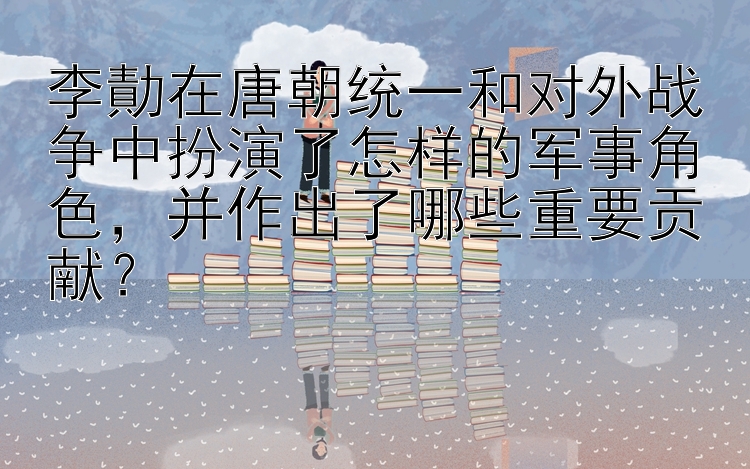 李勣在唐朝统一和对外战争中扮演了怎样的军事角色，并作出了哪些重要贡献？