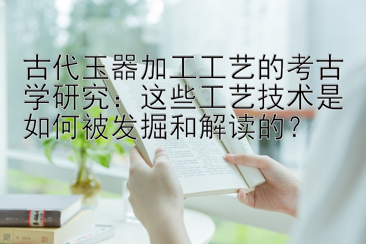 古代玉器加工工艺的考古学研究：这些工艺技术是如何被发掘和解读的？