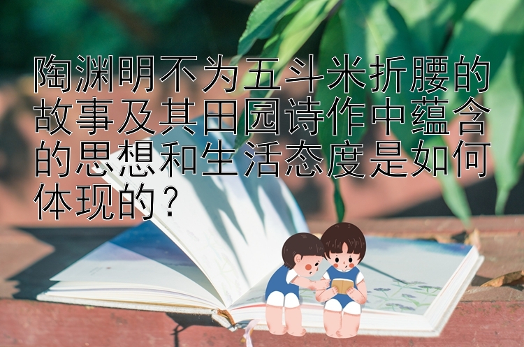 陶渊明不为五斗米折腰的故事及其田园诗作中蕴含的思想和生活态度是如何体现的？