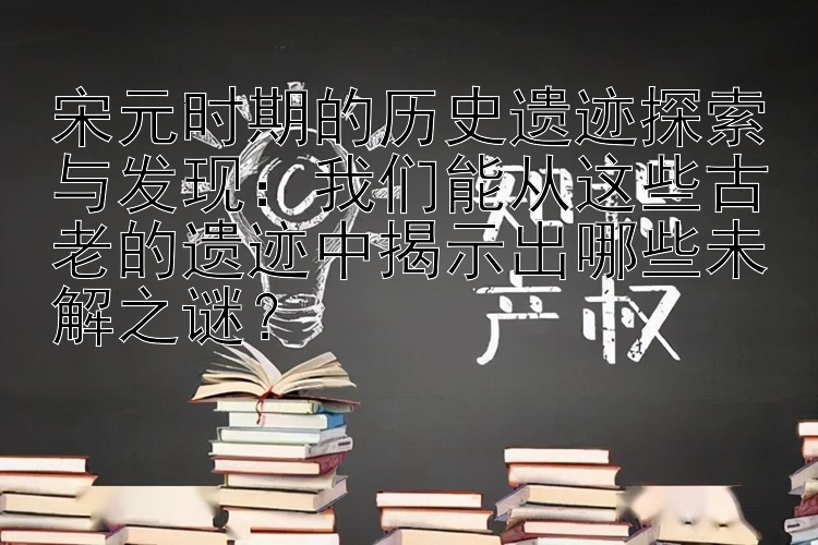 宋元时期的历史遗迹探索与发现：我们能从这些古老的遗迹中揭示出哪些未解之谜？