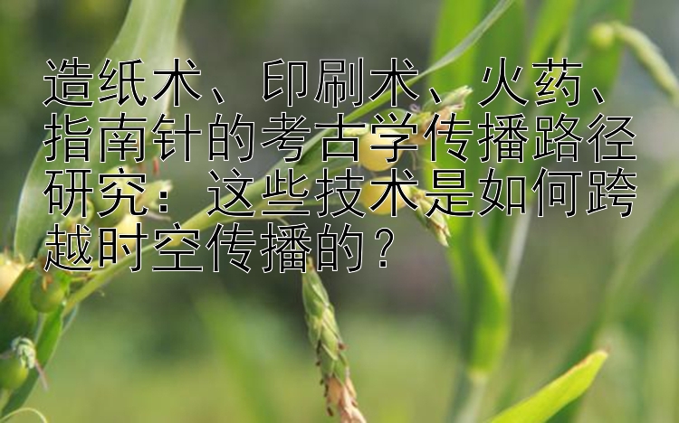 造纸术、印刷术、火药、指南针的考古学传播路径研究：这些技术是如何跨越时空传播的？