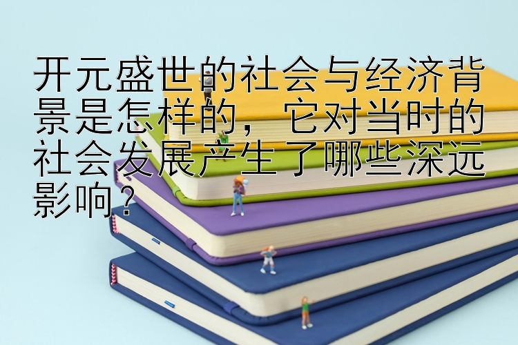 开元盛世的社会与经济背景是怎样的，它对当时的社会发展产生了哪些深远影响？