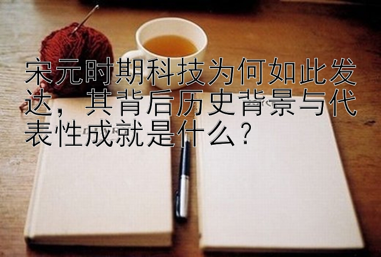 宋元时期科技为何如此发达，其背后历史背景与代表性成就是什么？