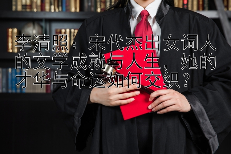 李清照：宋代杰出女词人的文学成就与人生，她的才华与命运如何交织？