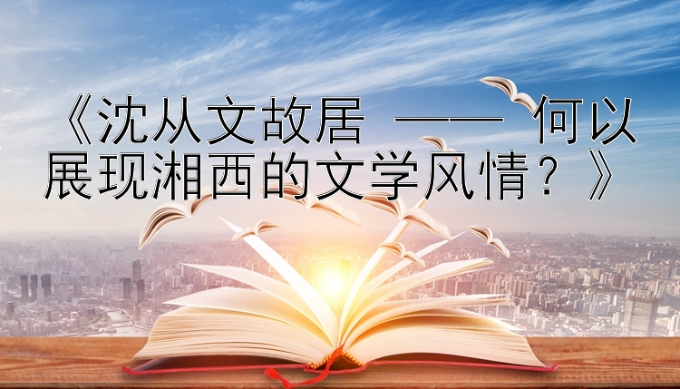 《沈从文故居 —— 何以展现湘西的文学风情？》