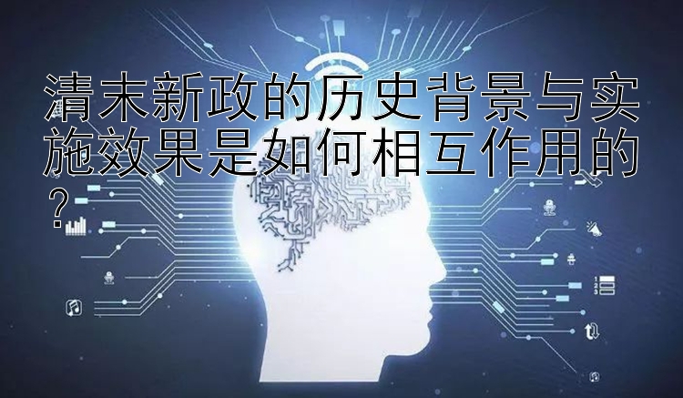 清末新政的历史背景与实施效果是如何相互作用的？