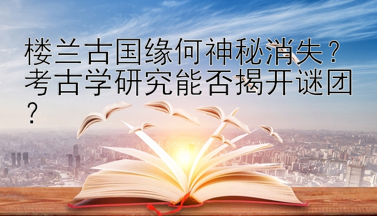 楼兰古国缘何神秘消失？考古学研究能否揭开谜团？