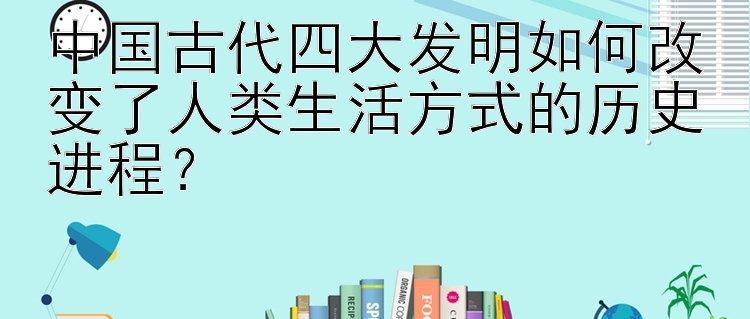 中国古代四大发明如何改变了人类生活方式的历史进程？