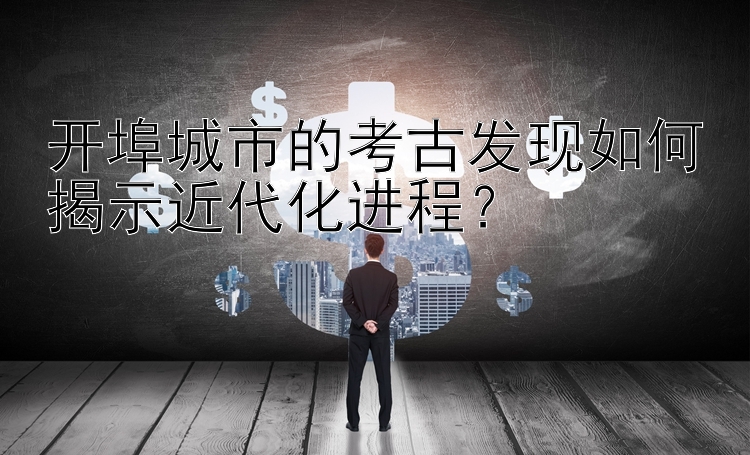 开埠城市的考古发现如何揭示近代化进程？