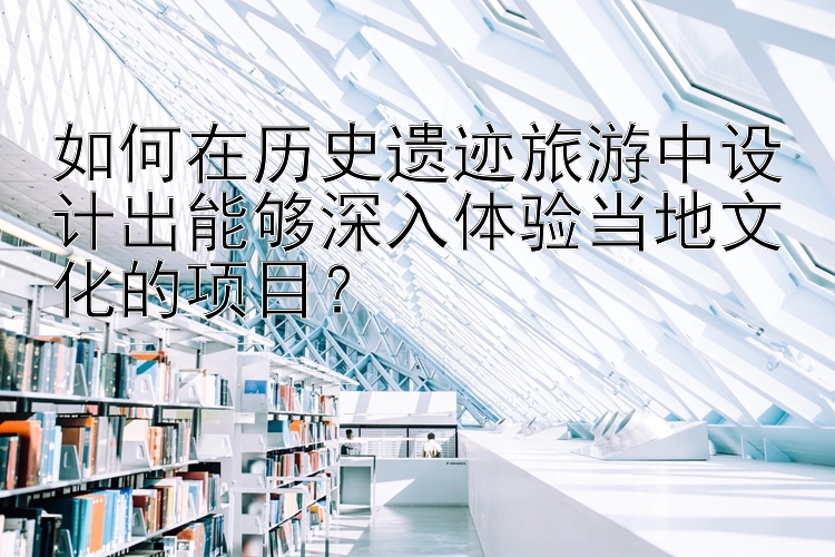 如何在历史遗迹旅游中设计出能够深入体验当地文化的项目？